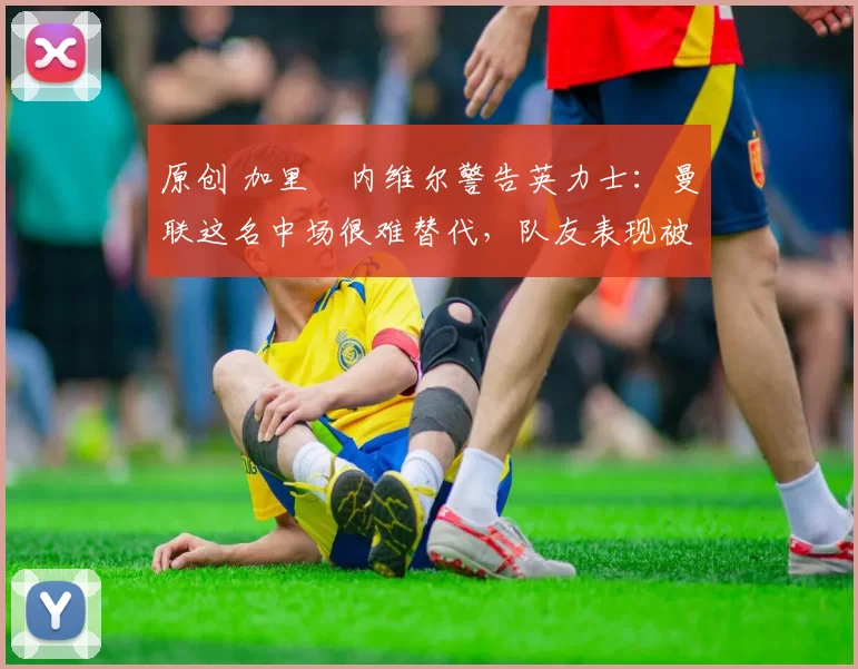 原创 加里・内维尔警告英力士：曼联这名中场很难替代，队友表现被赞 “离谱”