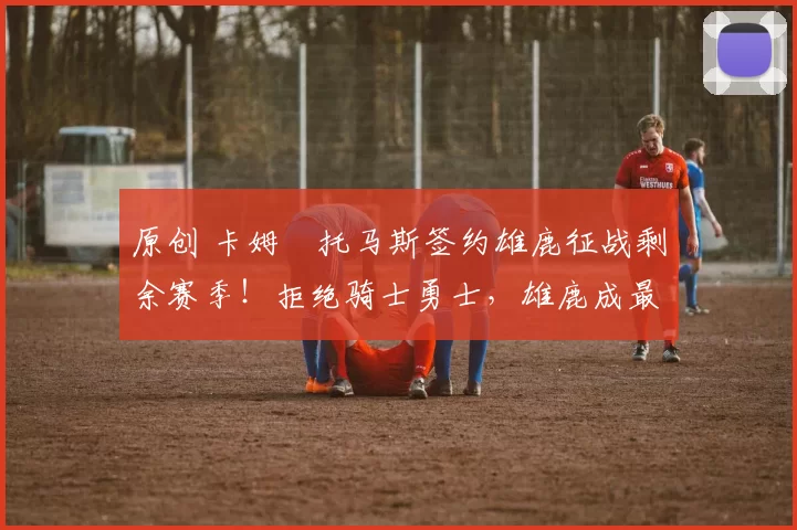 原创 卡姆・托马斯签约雄鹿征战剩余赛季！拒绝骑士勇士，雄鹿成最优选