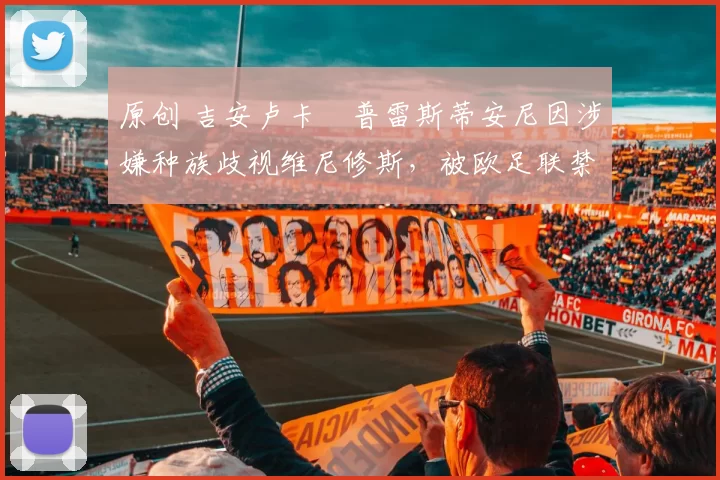 原创 吉安卢卡・普雷斯蒂安尼因涉嫌种族歧视维尼修斯，被欧足联禁赛