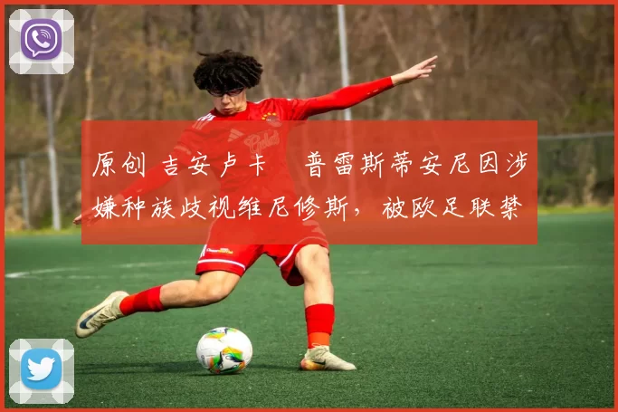 原创 吉安卢卡・普雷斯蒂安尼因涉嫌种族歧视维尼修斯,被欧足联禁赛