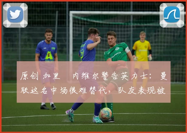 原创 加里・内维尔警告英力士：曼联这名中场很难替代，队友表现被赞 “离谱”