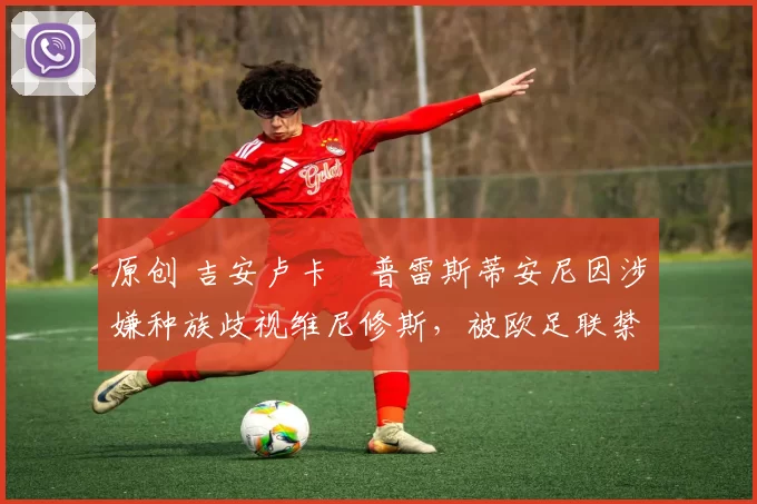 原创 吉安卢卡・普雷斯蒂安尼因涉嫌种族歧视维尼修斯，被欧足联禁赛