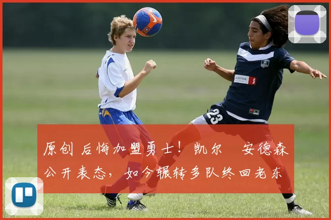 原创 后悔加盟勇士！凯尔・安德森公开表态，如今辗转多队终回老东家