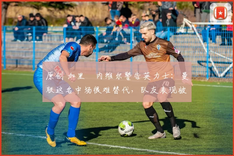 原创 加里・内维尔警告英力士:曼联这名中场很难替代,队友表现被赞 “离谱”