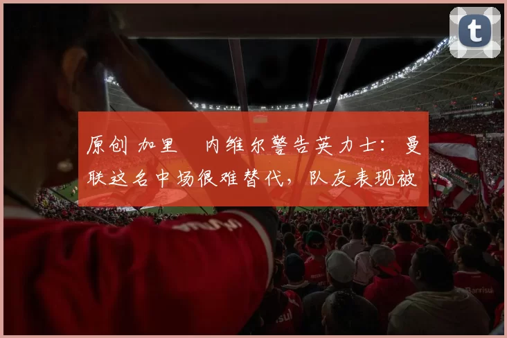 原创 加里・内维尔警告英力士：曼联这名中场很难替代，队友表现被赞 “离谱”