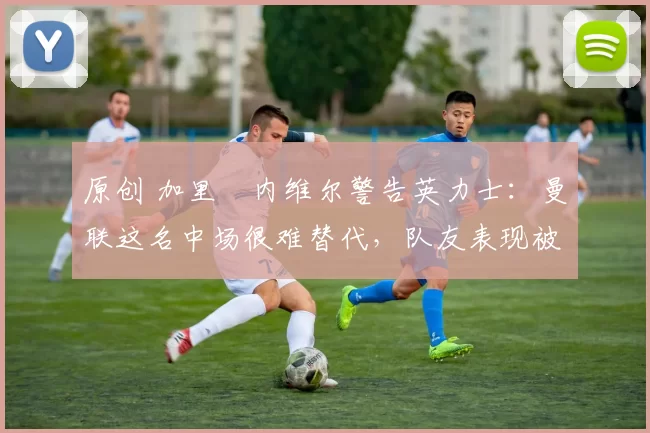 原创 加里・内维尔警告英力士:曼联这名中场很难替代,队友表现被赞 “离谱”