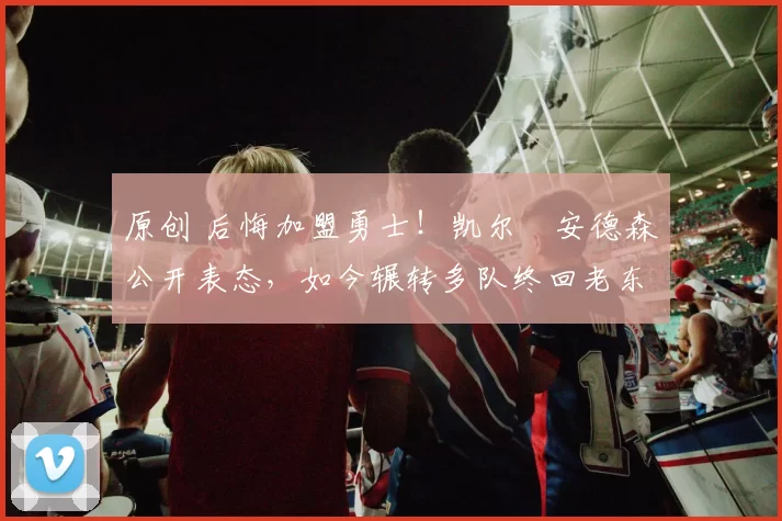 原创 后悔加盟勇士!凯尔・安德森公开表态,如今辗转多队终回老东家