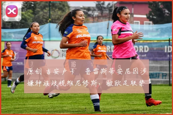 原创 吉安卢卡・普雷斯蒂安尼因涉嫌种族歧视维尼修斯，被欧足联禁赛