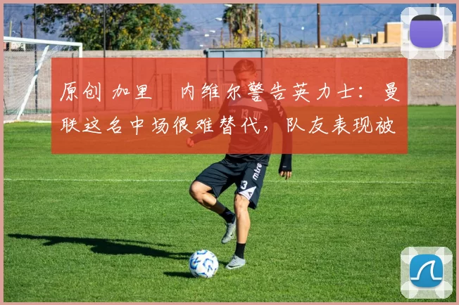 原创 加里・内维尔警告英力士：曼联这名中场很难替代，队友表现被赞 “离谱”