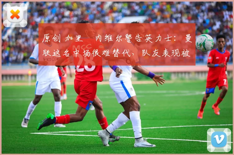 原创 加里・内维尔警告英力士：曼联这名中场很难替代，队友表现被赞 “离谱”