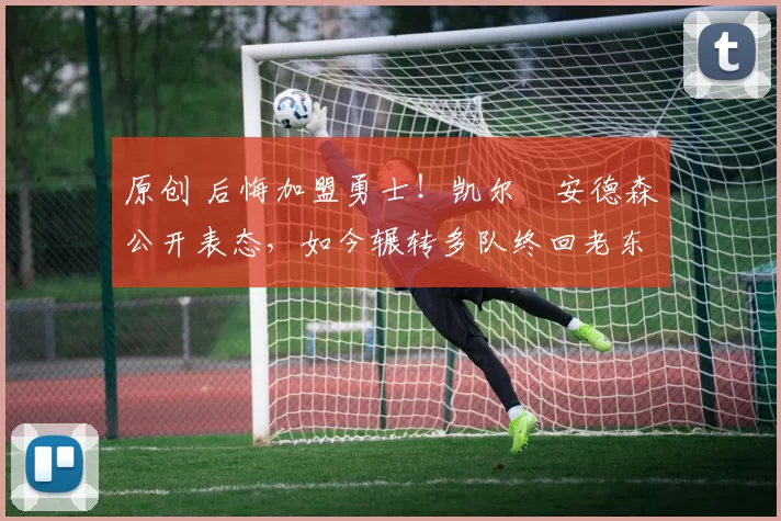 原创 后悔加盟勇士！凯尔・安德森公开表态，如今辗转多队终回老东家