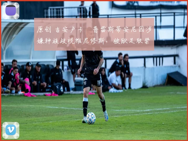 原创 吉安卢卡・普雷斯蒂安尼因涉嫌种族歧视维尼修斯，被欧足联禁赛