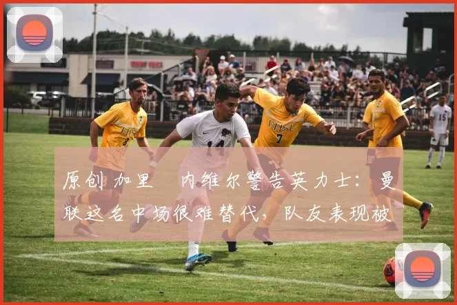 原创 加里・内维尔警告英力士：曼联这名中场很难替代，队友表现被赞 “离谱”