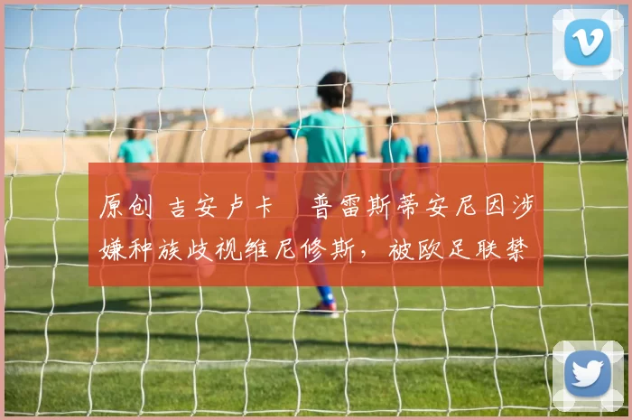 原创 吉安卢卡・普雷斯蒂安尼因涉嫌种族歧视维尼修斯,被欧足联禁赛