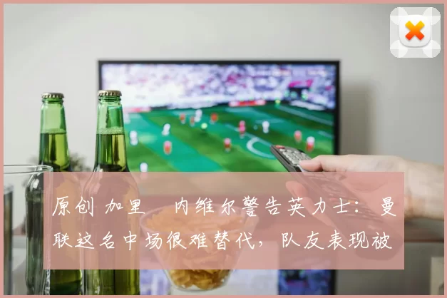 原创 加里・内维尔警告英力士：曼联这名中场很难替代，队友表现被赞 “离谱”