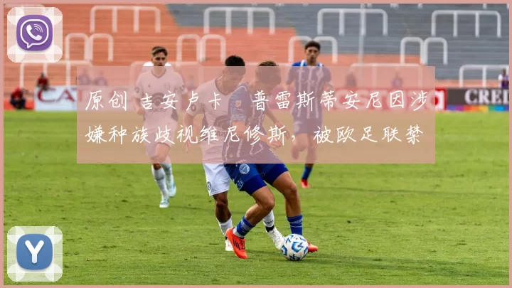 原创 吉安卢卡・普雷斯蒂安尼因涉嫌种族歧视维尼修斯,被欧足联禁赛