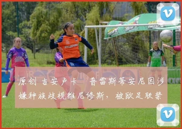 原创 吉安卢卡・普雷斯蒂安尼因涉嫌种族歧视维尼修斯，被欧足联禁赛