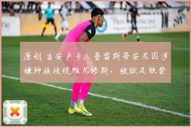 原创 吉安卢卡・普雷斯蒂安尼因涉嫌种族歧视维尼修斯，被欧足联禁赛