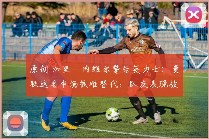 原创 加里・内维尔警告英力士:曼联这名中场很难替代,队友表现被赞 “离谱”