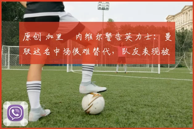 原创 加里・内维尔警告英力士：曼联这名中场很难替代，队友表现被赞 “离谱”