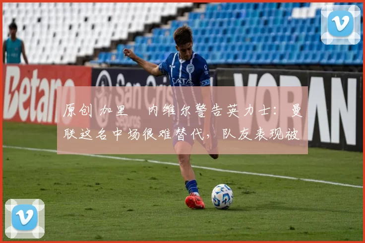 原创 加里・内维尔警告英力士：曼联这名中场很难替代，队友表现被赞 “离谱”
