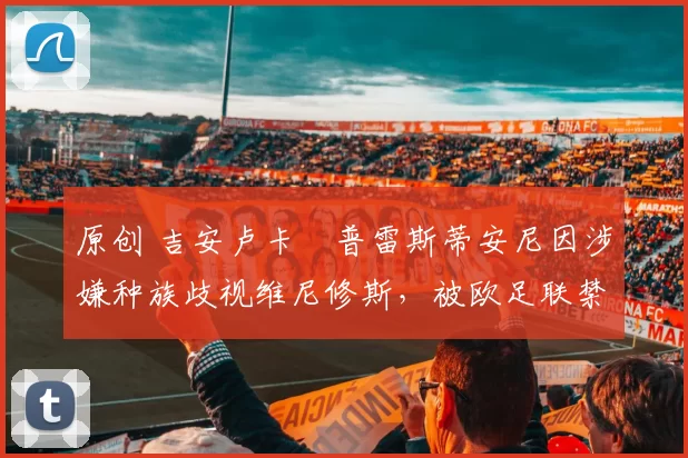 原创 吉安卢卡・普雷斯蒂安尼因涉嫌种族歧视维尼修斯,被欧足联禁赛