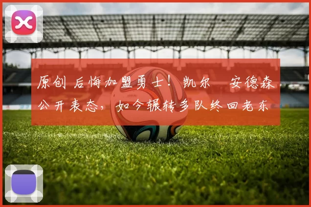 原创 后悔加盟勇士！凯尔・安德森公开表态，如今辗转多队终回老东家