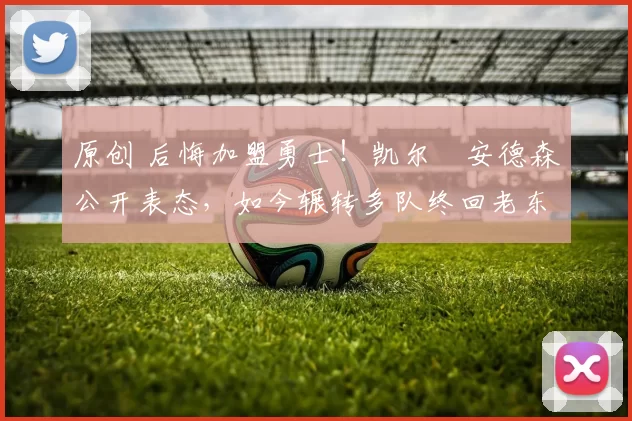 原创 后悔加盟勇士！凯尔・安德森公开表态，如今辗转多队终回老东家