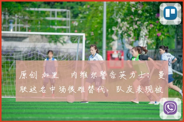 原创 加里・内维尔警告英力士：曼联这名中场很难替代，队友表现被赞 “离谱”