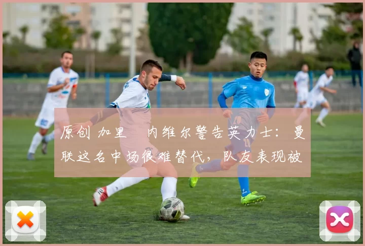 原创 加里・内维尔警告英力士：曼联这名中场很难替代，队友表现被赞 “离谱”