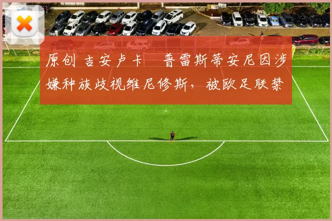 原创 吉安卢卡・普雷斯蒂安尼因涉嫌种族歧视维尼修斯,被欧足联禁赛