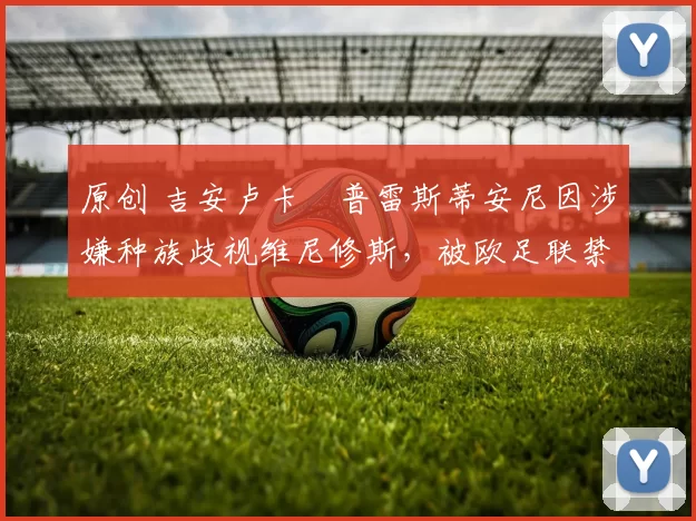 原创 吉安卢卡・普雷斯蒂安尼因涉嫌种族歧视维尼修斯,被欧足联禁赛