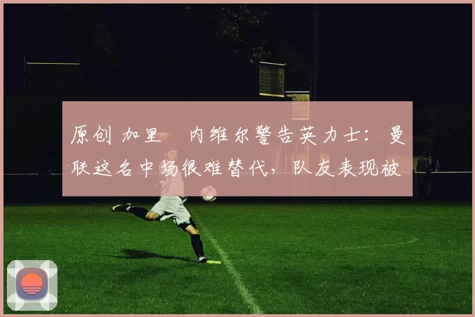 原创 加里・内维尔警告英力士:曼联这名中场很难替代,队友表现被赞 “离谱”