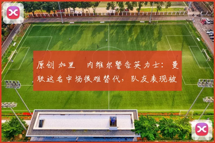 原创 加里・内维尔警告英力士：曼联这名中场很难替代，队友表现被赞 “离谱”