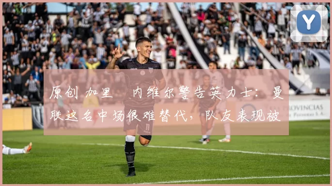 原创 加里・内维尔警告英力士：曼联这名中场很难替代，队友表现被赞 “离谱”