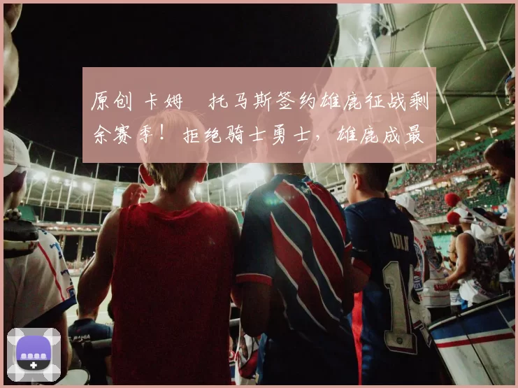 原创 卡姆・托马斯签约雄鹿征战剩余赛季！拒绝骑士勇士，雄鹿成最优选