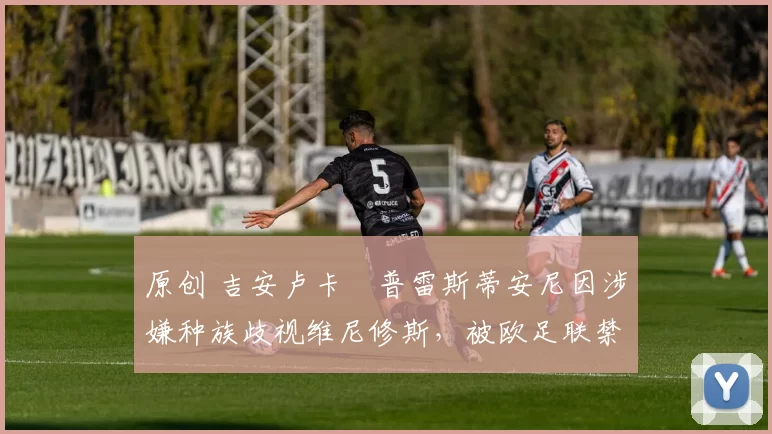 原创 吉安卢卡・普雷斯蒂安尼因涉嫌种族歧视维尼修斯，被欧足联禁赛