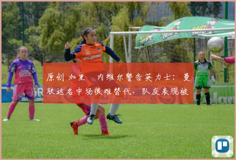 原创 加里・内维尔警告英力士：曼联这名中场很难替代，队友表现被赞 “离谱”