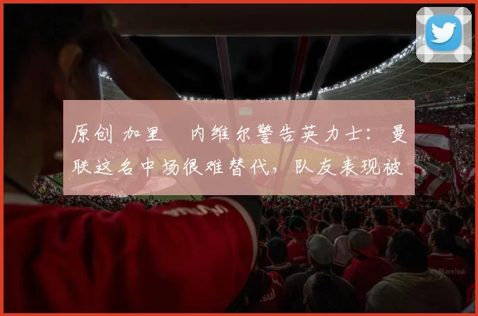 原创 加里・内维尔警告英力士：曼联这名中场很难替代，队友表现被赞 “离谱”