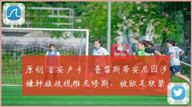 原创 吉安卢卡・普雷斯蒂安尼因涉嫌种族歧视维尼修斯，被欧足联禁赛