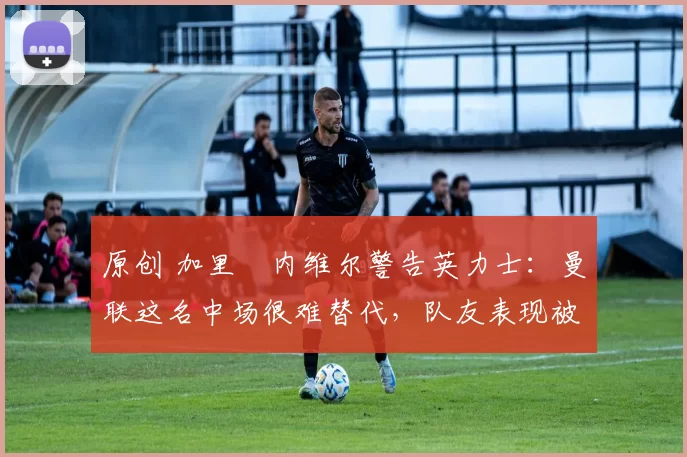 原创 加里・内维尔警告英力士:曼联这名中场很难替代,队友表现被赞 “离谱”