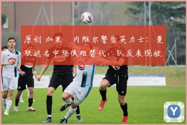 原创 加里・内维尔警告英力士：曼联这名中场很难替代，队友表现被赞 “离谱”