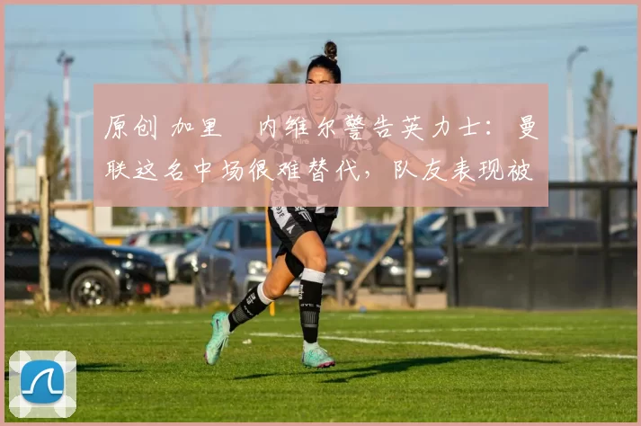 原创 加里・内维尔警告英力士：曼联这名中场很难替代，队友表现被赞 “离谱”