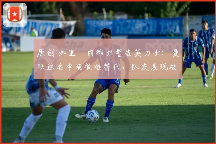原创 加里・内维尔警告英力士：曼联这名中场很难替代，队友表现被赞 “离谱”