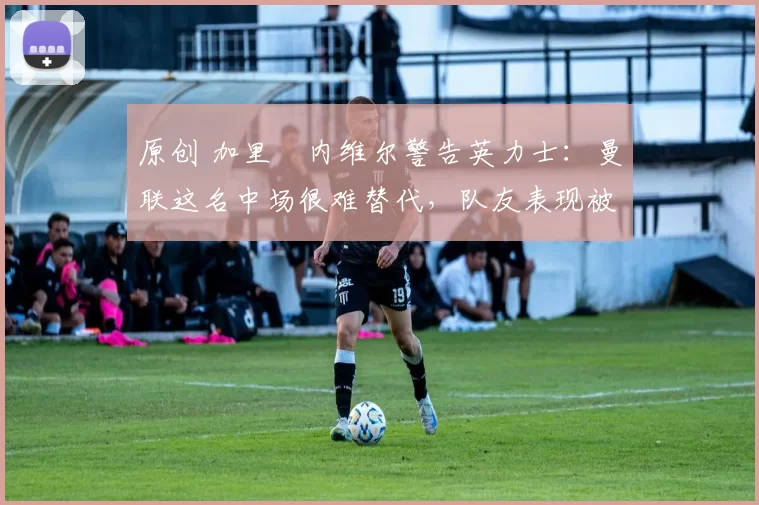 原创 加里・内维尔警告英力士：曼联这名中场很难替代，队友表现被赞 “离谱”