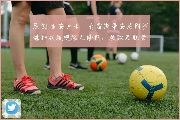 原创 吉安卢卡・普雷斯蒂安尼因涉嫌种族歧视维尼修斯,被欧足联禁赛