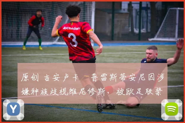 原创 吉安卢卡・普雷斯蒂安尼因涉嫌种族歧视维尼修斯,被欧足联禁赛