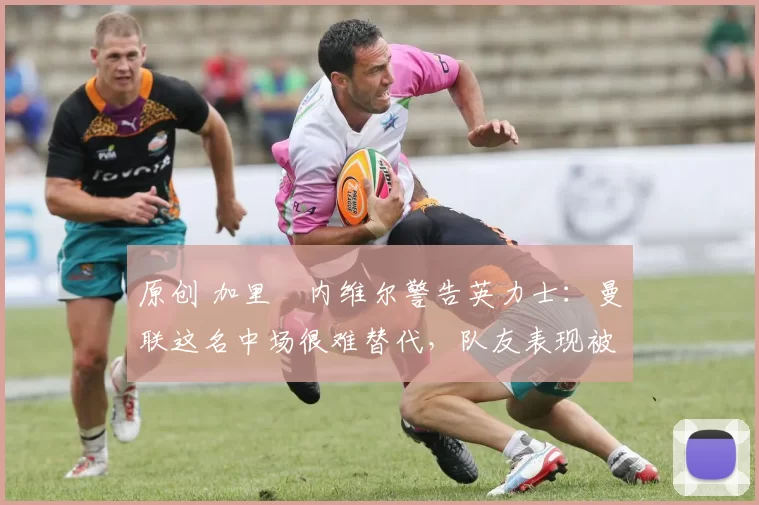 原创 加里・内维尔警告英力士：曼联这名中场很难替代，队友表现被赞 “离谱”