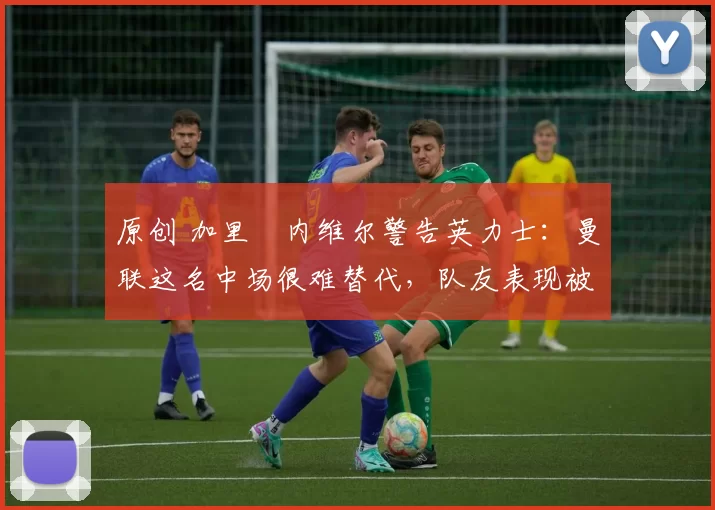 原创 加里・内维尔警告英力士：曼联这名中场很难替代，队友表现被赞 “离谱”