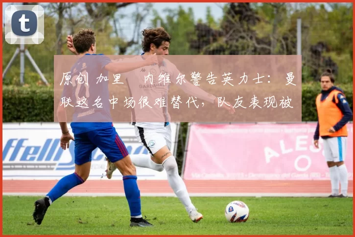 原创 加里・内维尔警告英力士:曼联这名中场很难替代,队友表现被赞 “离谱”